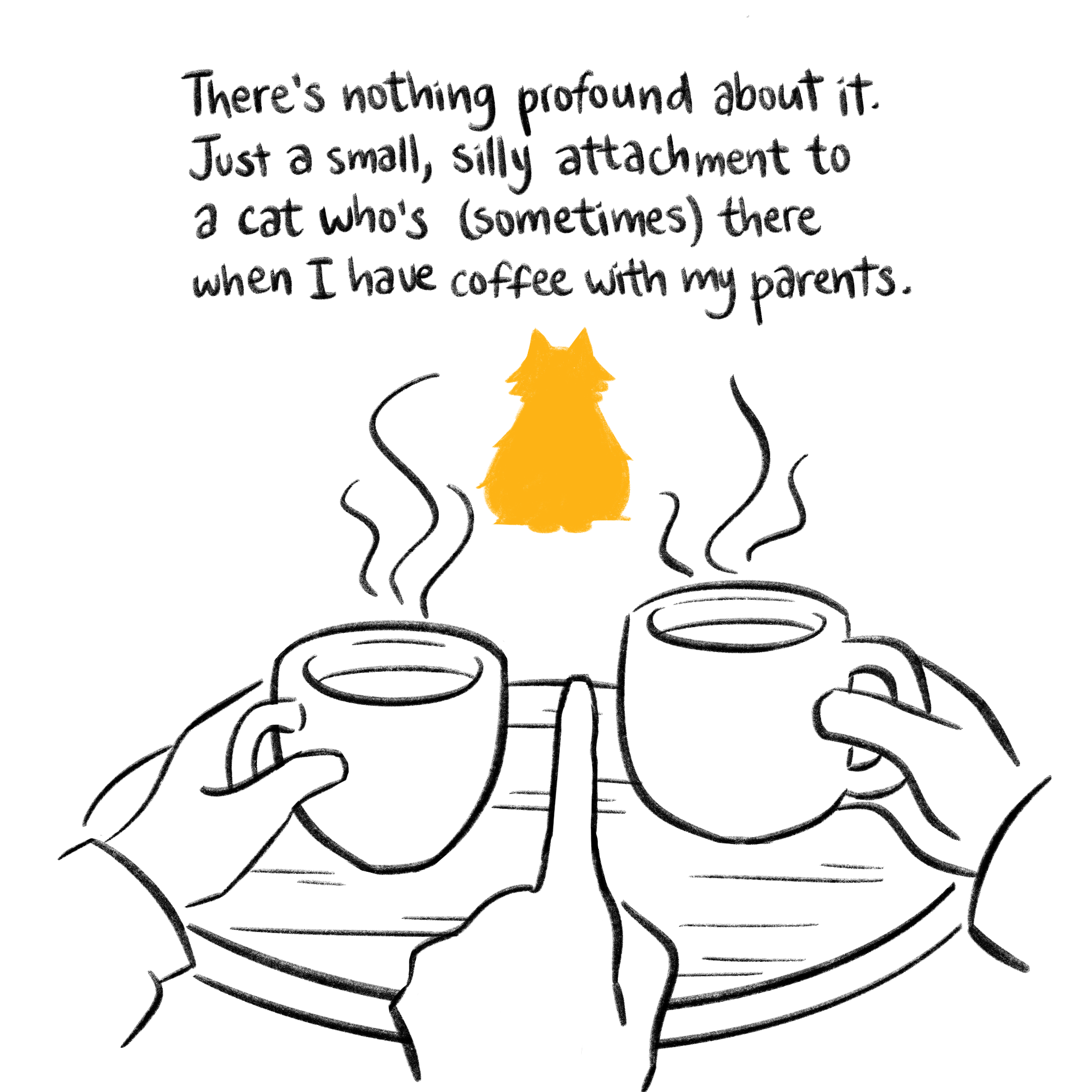 Two hands holding coffee cups, Molly’s silhouette between them. “There’s nothing profound about it. Just a small, silly attachment to a cat who’s (sometimes) there when I have coffee with my parents.”